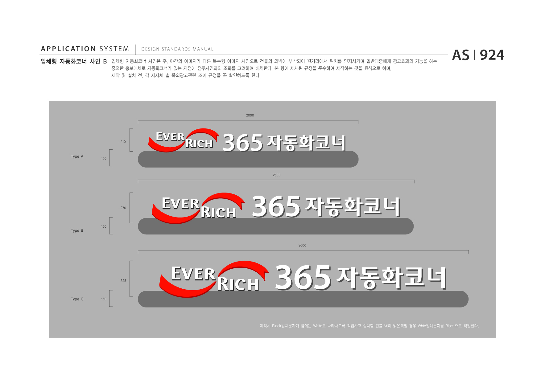 APPLICATION SYSTEM 입체형 자동화코너 사인 B  DESIGN STANDARDS MANUAL  입체형 자동화코너 사인은 주, 야간의 이미지가 다른 복수형 이미지 사인으로 건물의 외벽에 부착되어 원거리에서 위치를 인지시키며 일반대중에게 광고효과의 기능을 하는 중요한 홍보매체로 자동화코너가 있는 지점에 점두사인과의 조화를 고려하여 배치한다. 본 항에 제시된 규정을 준수하여 제작하는 것을 원칙으로 하며, 제작 및 설치 전, 각 지자체 별 옥외광고관련 조례 규정을 꼭 확인하도록 한다.  AS I 924  2000  210  Type A  150  365 자동화코너 2500  276  Type B  150  365 자동화코너 3000  325  Type C  150  365 자동화코너 제작시 Black입체문자가 밤에는 White로 나타나도록 작업하고 설치할 건불 벽이 밝은색일 경우 Whte입체문자를 Black으로 작업한다.